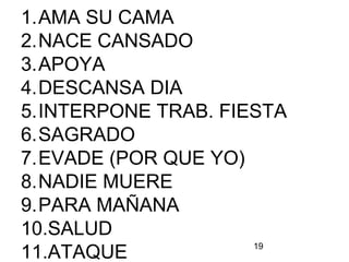 19
1.AMA SU CAMA
2.NACE CANSADO
3.APOYA
4.DESCANSA DIA
5.INTERPONE TRAB. FIESTA
6.SAGRADO
7.EVADE (POR QUE YO)
8.NADIE MUERE
9.PARA MAÑANA
10.SALUD
11.ATAQUE
 