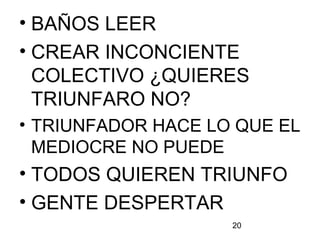20
• BAÑOS LEER
• CREAR INCONCIENTE
COLECTIVO ¿QUIERES
TRIUNFARO NO?
• TRIUNFADOR HACE LO QUE EL
MEDIOCRE NO PUEDE
• TODOS QUIEREN TRIUNFO
• GENTE DESPERTAR
 