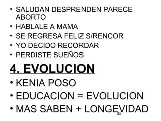 35
• SALUDAN DESPRENDEN PARECE
ABORTO
• HABLALE A MAMA
• SE REGRESA FELIZ S/RENCOR
• YO DECIDO RECORDAR
• PERDISTE SUEÑOS
4. EVOLUCION
• KENIA POSO
• EDUCACION = EVOLUCION
• MAS SABEN + LONGEVIDAD
 