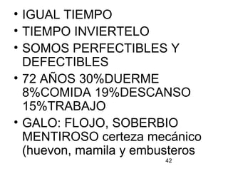 42
• IGUAL TIEMPO
• TIEMPO INVIERTELO
• SOMOS PERFECTIBLES Y
DEFECTIBLES
• 72 AÑOS 30%DUERME
8%COMIDA 19%DESCANSO
15%TRABAJO
• GALO: FLOJO, SOBERBIO
MENTIROSO certeza mecánico
(huevon, mamila y embusteros
 