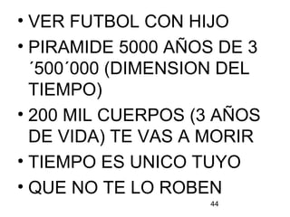 44
• VER FUTBOL CON HIJO
• PIRAMIDE 5000 AÑOS DE 3
´500´000 (DIMENSION DEL
TIEMPO)
• 200 MIL CUERPOS (3 AÑOS
DE VIDA) TE VAS A MORIR
• TIEMPO ES UNICO TUYO
• QUE NO TE LO ROBEN
 