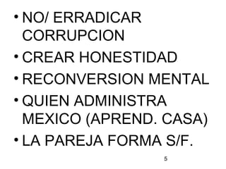 5
• NO/ ERRADICAR
CORRUPCION
• CREAR HONESTIDAD
• RECONVERSION MENTAL
• QUIEN ADMINISTRA
MEXICO (APREND. CASA)
• LA PAREJA FORMA S/F.
 