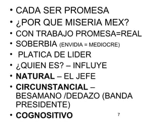 7
• CADA SER PROMESA
• ¿POR QUE MISERIA MEX?
• CON TRABAJO PROMESA=REAL
• SOBERBIA (ENVIDIA = MEDIOCRE)
• PLATICA DE LIDER
• ¿QUIEN ES? – INFLUYE
• NATURAL – EL JEFE
• CIRCUNSTANCIAL –
BESAMANO /DEDAZO (BANDA
PRESIDENTE)
• COGNOSITIVO
 