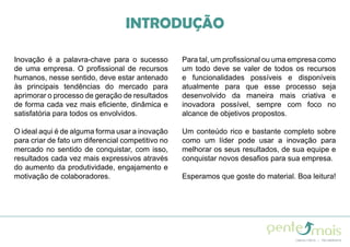 INTRODUÇÃO
Inovação é a palavra-chave para o sucesso
de uma empresa. O profissional de recursos
humanos, nesse sentido, deve estar antenado
às principais tendências do mercado para
aprimorar o processo de geração de resultados
de forma cada vez mais eficiente, dinâmica e
satisfatória para todos os envolvidos.
O ideal aqui é de alguma forma usar a inovação
para criar de fato um diferencial competitivo no
mercado no sentido de conquistar, com isso,
resultados cada vez mais expressivos através
do aumento da produtividade, engajamento e
motivação de colaboradores.
Para tal, um profissional ou uma empresa como
um todo deve se valer de todos os recursos
e funcionalidades possíveis e disponíveis
atualmente para que esse processo seja
desenvolvido da maneira mais criativa e
inovadora possível, sempre com foco no
alcance de objetivos propostos.
Um conteúdo rico e bastante completo sobre
como um líder pode usar a inovação para
melhorar os seus resultados, de sua equipe e
conquistar novos desafios para sua empresa.
Esperamos que goste do material. Boa leitura!
 