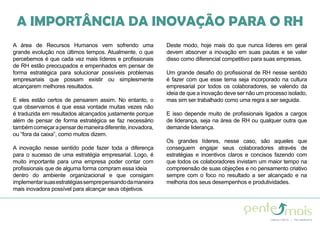 A IMPORTÂNCIA DA INOVAÇÃO PARA O RH
A área de Recursos Humanos vem sofrendo uma
grande evolução nos últimos tempos. Atualmente, o que
percebemos é que cada vez mais líderes e profissionais
de RH estão preocupados e empenhados em pensar de
forma estratégica para solucionar possíveis problemas
empresariais que possam existir ou simplesmente
alcançarem melhores resultados.
E eles estão certos de pensarem assim. No entanto, o
que observamos é que essa vontade muitas vezes não
é traduzida em resultados alcançados justamente porque
além de pensar de forma estratégica se faz necessário
tambémcomeçarapensardemaneiradiferente,inovadora,
ou “fora da caixa”, como muitos dizem.
A inovação nesse sentido pode fazer toda a diferença
para o sucesso de uma estratégia empresarial. Logo, é
muito importante para uma empresa poder contar com
profissionais que de alguma forma compram essa ideia
dentro do ambiente organizacional e que consigam
implementarsuasestratégiassemprepensandodamaneira
mais inovadora possível para alcançar seus objetivos.
Deste modo, hoje mais do que nunca líderes em geral
devem absorver a inovação em suas pautas e se valer
disso como diferencial competitivo para suas empresas.
Um grande desafio do profissional de RH nesse sentido
é fazer com que esse tema seja incorporado na cultura
empresarial por todos os colaboradores, se valendo da
ideia de que a inovação deve ser não um processo isolado,
mas sim ser trabalhado como uma regra a ser seguida.
E isso depende muito de profissionais ligados a cargos
de liderança, seja na área de RH ou qualquer outra que
demande liderança.
Os grandes líderes, nesse caso, são aqueles que
conseguem engajar seus colaboradores através de
estratégias e incentivos claros e concisos fazendo com
que todos os colaboradores invistam um maior tempo na
compreensão de suas objeções e no pensamento criativo
sempre com o foco no resultado a ser alcançado e na
melhoria dos seus desempenhos e produtividades.
 