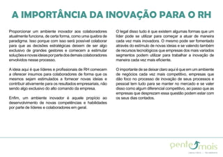 Proporcionar um ambiente inovador aos colaboradores
atualmente funciona, de certa forma, como uma quebra de
paradigma. Isso porque com isso será possível colaborar
para que as decisões estratégicas deixem de ser algo
exclusivo de grandes gestores e comecem a estimular
soluçõesenovasideiasporpartedosdemaiscolaboradores
envolvidos nesse processo.
A ideia aqui é que líderes e profissionais de RH comecem
a oferecer insumos para colaboradores de forma que os
mesmos sejam estimulados a fornecer novas ideias e
contribuir ativamente para os resultados empresariais, não
sendo algo exclusivo do alto comando da empresa.
Enfim, um ambiente inovador é aquele propício ao
desenvolvimento de novas competências e habilidades
por parte de líderes e colaboradores em geral.
O legal disso tudo é que existem algumas formas que um
líder pode se utilizar para começar a atuar de maneira
cada vez mais inovadora. O mesmo pode ser fomentado
através do estímulo de novas ideias e se valendo também
de recursos tecnológicos que empresas dos mais variados
segmentos podem utilizar para trabalhar a inovação de
maneira cada vez mais eficiente.
O importante de se deixar claro aqui é que em um ambiente
de negócios cada vez mais competitivo, empresas que
dão foco no processo de inovação de seus processos e
pessoal tem tudo para se manter no mercado e se valer
disso como algum diferencial competitivo, ao passo que as
empresas que desprezam essa questão podem estar com
os seus dias contados.
A IMPORTÂNCIA DA INOVAÇÃO PARA O RH
 