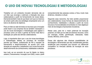 O USO DE NOVAS TECNOLOGIAS E METODOLOGIAS
Trabalhar em um ambiente inovador demanda não só
um líder que encoraje e estimule a interação dos seus
colaboradores a partir do fornecimento de novas ideias.
Demanda também mais do que fazer com que os mesmos
se sintam parte ativa da estratégia empresarial como um
todo e do alcance de objetivos.
Para um líder se valer de todos os recursos que a inovação
pode trazer à sua empresa faz-se também necessário o
uso de novas tecnologias e metodologias para agilizar o
processo como um todo e ganhar de forma mais fácil a
aceitação por parte dos demais colaboradores.
Logo, é importante dizer que o uso de novas tecnologias
e metodologias aliadas ao processo de inovação
permite que líderes, profissionais de RH e equipes de
treinamento e desenvolvimento, de acordo com cada
situação em específico, trabalharem com novas formas de
desenvolvimento de conhecimento, habilidades e atitudes.
Isso tudo vai ao encontro do que foi falado no tópico
anterior (Treinamentos: Inovação com EAD), onde o perfil
comportamental das pessoas evoluiu e ficou muito mais
dinâmico, interativo e virtual.
Seguindo esse raciocínio, faz todo sentido proporcionar
aos colaboradores novas formas de desenvolvimento de
conhecimento, habilidades e atitudes a partir de novos
recursos e funcionalidades encontrados no meio digital por
meio de tecnologias empresariais inovadoras.
Nesse caso, para ter o maior potencial de inovação
possível, um líder por se valer de diversos recursos, como
por exemplo: mobile, gamificação, videoaulas, redes
sociais, MOOCs, entre outros.
Essas são algumas das diversas possibilidades de
tecnologias e ferramentas que são consideradas grandes
tendências para empresas que buscam um diferencial
competitivo no mercado através da inovação de seus
processos.
 