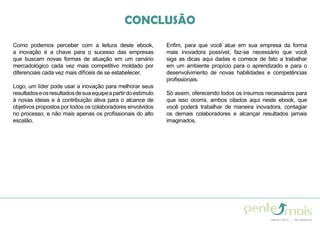 Como podemos perceber com a leitura deste ebook,
a inovação é a chave para o sucesso das empresas
que buscam novas formas de atuação em um cenário
mercadológico cada vez mais competitivo moldado por
diferenciais cada vez mais difíceis de se estabelecer.
Logo, um líder pode usar a inovação para melhorar seus
resultadoseosresultadosdesuaequipeapartirdoestímulo
à novas ideias e à contribuição ativa para o alcance de
objetivos propostos por todos os colaboradores envolvidos
no processo, e não mais apenas os profissionais do alto
escalão.
Enfim, para que você atue em sua empresa da forma
mais inovadora possível, faz-se necessário que você
siga as dicas aqui dadas e comece de fato a trabalhar
em um ambiente propício para o aprendizado e para o
desenvolvimento de novas habilidades e competências
profissionais.
Só assim, oferecendo todos os insumos necessários para
que isso ocorra, ambos citados aqui neste ebook, que
você poderá trabalhar de maneira inovadora, contagiar
os demais colaboradores e alcançar resultados jamais
imaginados.
CONCLUSÃO
 