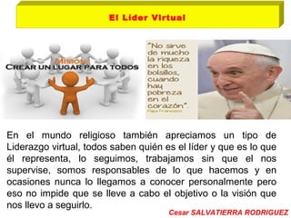 El Líder Virtual 
En el mundo religioso también apreciamos un tipo de 
Liderazgo virtual, todos saben quién es el líder y que es lo que 
él representa, lo seguimos, trabajamos sin que el nos 
supervise, somos responsables de lo que hacemos y en 
ocasiones nunca lo llegamos a conocer personalmente pero 
eso no impide que se lleve a cabo el objetivo o la visión que 
nos llevo a seguirlo. 
Cesar SALVATIERRA RODRIGUEZ 
 