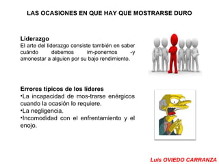 LAS OCASIONES EN QUE HAY QUE MOSTRARSE DURO 
Liderazgo 
El arte del liderazgo consiste también en saber 
cuándo debemos im­ponernos 
­y 
amonestar a alguien por su bajo rendimiento. 
Errores típicos de los líderes 
•La incapacidad de mos­trarse 
enérgicos 
cuando la ocasión lo requiere. 
•La negligencia. 
•Incomodidad con el enfrentamiento y el 
enojo. 
Luis OVIEDO CARRANZA 
 