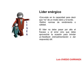 Líder enérgico 
•Con­siste 
en la capacidad para decir 
que “no” de un modo claro y ro­tundo. 
•Definir normas de rendimiento o 
calidad. 
El líder no debe pasar por alto el 
fracaso y el error sino que debe 
aprovechar la ocasión para brindar 
un feedback (retroalimentación o dar 
respuesta) útil. 
Luis OVIEDO CARRANZA 
 