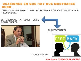 OCASIONES EN QUE HAY QUE MOSTRARSE 
DURO 
CUANDO EL PERSONAL LLEGA RETRAZADA REITERADAS VECES A LAS 
REUNIONES.PA 
EL LIDERAZGO A VECES EXIGE 
CIERTA DUREZA. 
EL AUTOCONTROL 
COMUNICACIÓN 
Juan Carlos ESPINOZA ALVARADO 
 