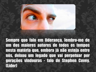Sempre que falo em liderança, lembro-me de
um dos maiores autores de todos os tempos
nesta matéria que, embora já não esteja entre
nós, deixou um legado que vai perpetuar por
gerações vindouras - falo de  Stephen Covey.
(Líder)
 