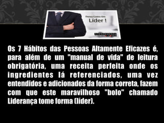 Os 7 Hábitos das Pessoas Altamente Eficazes é,
para além de um "manual de vida" de leitura
obrigatória, uma receita perfeita onde os
ingredientes lá referenciados, uma vez
entendidos e adicionados da forma correta, fazem
com que este maravilhoso "bolo" chamado
Liderança tome forma (líder).
 
