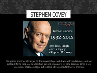 Este grande senhor da liderança e do desenvolvimento pessoal deixou, entre muitas obras, uma que
explica de forma clara as 7 características que uma pessoa deve ter para, depois de atingir o seu
propósito de eficácia, contagiar outros com a liderança resultante desse processo.
STEPHEN COVEY
 
