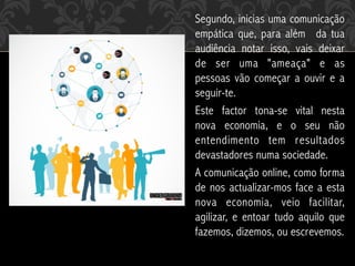 Segundo, inicias uma comunicação
empática que, para além  da tua
audiência notar isso, vais deixar
de ser uma "ameaça" e as
pessoas vão começar a ouvir e a
seguir-te.
Este factor tona-se vital nesta
nova economia, e o seu não
entendimento tem resultados
devastadores numa sociedade.
A comunicação online, como forma
de nos actualizar-mos face a esta
nova economia, veio facilitar,
agilizar, e entoar tudo aquilo que
fazemos, dizemos, ou escrevemos.
 