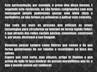 Esta apresentação, por exemplo, é prova viva disso mesmo. E
seguindo este raciocínio, se não formos congruentes com esta
mensagem jamais poderemos passar uma ideia clara e
verdadeira, se não formos os primeiros a aplicar este conceito.
São cada vez mais as pessoas que utilizam as novas
tecnologias para circularem na internet de forma rápida (líder),
e que através das redes sociais postam, comentam, constroem
e, por vezes, destroem a sua imagem.
Devemos pensar sempre como lideres que somos e de que
forma gostaríamos de ser falados e recordados na boca dos
outros.
Espero que este curto, mas sincero, artigo te ilumine e que
acima de tudo te faça lembrar da pessoa maravilhosa que és, e
que o mundo anseia por conhecer.
 