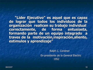 “ Lider Ejecutivo” es aquel que es capaz de lograr que todos los individuos de la organización  realicen su trabajo individual  correctamente, de forma entusiasta, formando parte de un equipo integrado  a traves de la  motivación,inspiración,aliento, estimulos y aprendizaje” Ralph C. Cordiner Ex-presidente de la General Electric   1952 