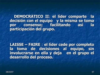 DEMOCRÁTICO II :  el líder comparte  la decisión con el equipo  y la misma se toma por   consenso; facilitando así la participación del grupo.  LAISSE – FAIRE  :  el líder cede por completo la toma de decisiones al equipo, sin involucrarse en ella y deja  en el grupo el desarrollo del proceso. 