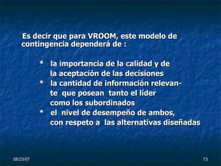 Es decir que para VROOM, este modelo de contingencia dependerá de : *  la importancia de la calidad y de  la aceptación de las decisiones *  la cantidad de información relevan- te  que posean  tanto el líder  como los subordinados  *  el  nivel de desempeño de ambos, con respeto a  las alternativas diseñadas 