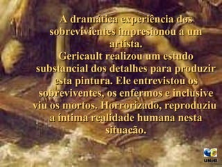 A dramática experiência dos sobrevivientes impresionou a um artista. Gericault realizou um estudo substancial d os  detalhes para produzir esta pintura . Ele  entrevistou os sobreviventes, os enfermos  e  inclusive  viu  os mortos .   H orrorizado,  re produziu  a  íntima realidade humana nesta situacão. UNeB  