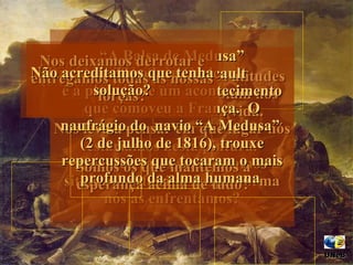 “ A Balsa de Medusa” de  Theodore Gericault  é a pintura de um  acontecimento que comoveu a França.  O naufrágio do  navio “A Medusa”  (2 de julho de 1816), trouxe repercussões que tocaram o mais profundo da alma humana    Nela, vemos as diferentes atitudes humanas que se manifestam nos  momentos cruciais da vida. Nos leva a pensar em que lugar nós estaríamos nesta pintura. Quantas vezes atravessamos situacões difíceis e de que forma nós as enfrentamos? Somos os que mantemos a esperança acima de tudo? Não deixamos de nos esforçar para chegar à vitória? Duvidamos de tudo e de todos? Nos deixamos derrotar e entregamos todas as nossas forças? Não acreditamos que tenha solução? UNeB  