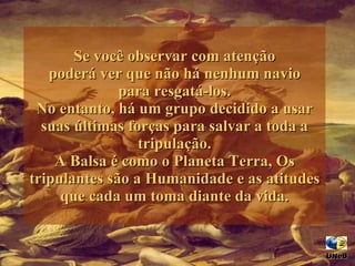 Se você observar com atenção poderá ver que não há nenhum navio para resgatá-los. No entanto, há um grupo decidido a usar suas últimas forças para salvar a toda a tripulação. A Balsa é como o Planeta Terra, Os tripulantes são a Humanidade e as atitudes que cada um toma diante da vida. UNeB  