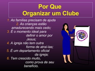 Ministério Jovem - União Nordeste Brasileira Por Que  Organizar um Clube 1.  As famílias precisam de ajuda 2.  As crianças estão amadurecendo mais cedo; 3.  É o momento ideal para  definir o amor por Jesus; 4.  A igreja não tem outra  forma de atraí-las; 5.  É um departamento oficial  da igreja; 6.  Tem crescido muito,  como prova de seu benefício. Clube de Aventureiros 