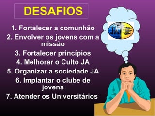 1. Fortalecer a comunhão 2. Envolver os jovens com a missão 3. Fortalecer princípios 4. Melhorar o Culto JA 5. Organizar a sociedade JA 6. Implantar o clube de jovens 7. Atender os Universitários  DESAFIOS  