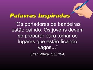 “ Os portadores de bandeiras estão caindo. Os jovens devem se preparar para tomar os lugares que estão ficando vagos...” Ellen White, OE, 104. Palavras Inspiradas 