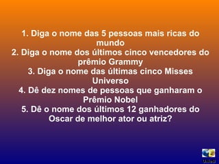 1. Diga o nome das 5 pessoas mais ricas do mundo 2. Diga o nome dos últimos cinco vencedores do prêmio Grammy 3. Diga o nome das últimas cinco Misses Universo 4. Dê dez nomes de pessoas que ganharam o Prêmio Nobel 5. Dê o nome dos últimos 12 ganhadores do Oscar de melhor ator ou atriz? UNeB  