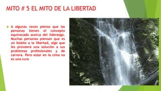 MITO # 5 EL MITO DE LA LIBERTAD 
 A algunas veces pienso que las 
personas tienen el concepto 
equivocado acerca del liderazgo. 
Muchas personas piensan que es 
un boleto a la libertad, algo que 
les proveerá una solución a sus 
problemas profesionales y de 
carrera. Pero estar en la cima no 
es una cura 
 