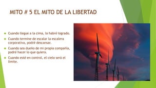 MITO # 5 EL MITO DE LA LIBERTAD 
 Cuando llegue a la cima, lo habré logrado. 
 Cuando termine de escalar la escalera 
corporativa, podré descansar. 
 Cuando sea dueño de mi propia compañía, 
podré hacer lo que quiera. 
 Cuando esté en control, el cielo será el 
límite. 
 