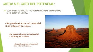 MITO# 6 EL MITO DEL POTENCIAL: 
 EL MITO DEL POTENCIAL: «NO PUEDO ALCANZAR MI POTENCIAL 
SI NO ESTOY EN LA CIMA» 
«No puedo alcanzar mi potencial 
si no estoy en la cima». 
«No puedo alcanzar mi potencial 
si no estoy en la cima». 
«No puedo alcanzar mi potencial 
si no estoy en la cima». 
 