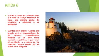 MITO# 6 
 «Usted lo coloca en cualquier lugar 
y él hace un trabajo excelente. Él 
tiene una manera genial de 
integrarse y adaptarse a su 
ambiente» 
 Cuántos niños dicen: «Cuando sea 
grande seré el vicepresidente de 
mi nación»? Probablemente 
ninguno. Si un niño tiene 
aspiraciones políticas, el querrá ser 
el presidente, y si piensa en los 
negocios, seguro querrá ser el 
dueño de la compañía. 
 