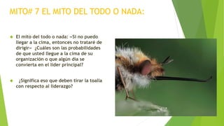 MITO# 7 EL MITO DEL TODO O NADA: 
 El mito del todo o nada: «Si no puedo 
llegar a la cima, entonces no trataré de 
dirigir» ¿Cuáles son las probabilidades 
de que usted llegue a la cima de su 
organización o que algún día se 
convierta en el líder principal? 
 ¿Significa eso que deben tirar la toalla 
con respecto al liderazgo? 
 