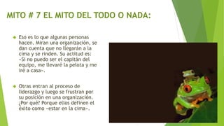 MITO # 7 EL MITO DEL TODO O NADA: 
 Eso es lo que algunas personas 
hacen. Miran una organización, se 
dan cuenta que no llegarán a la 
cima y se rinden. Su actitud es: 
«Si no puedo ser el capitán del 
equipo, me llevaré la pelota y me 
iré a casa». 
 Otras entran al proceso de 
liderazgo y luego se frustran por 
su posición en una organización. 
¿Por qué? Porque ellos definen el 
éxito como «estar en la cima». 
 