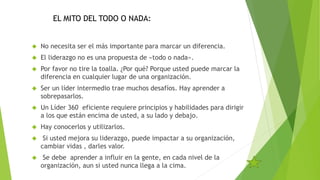 EL MITO DEL TODO O NADA: 
 No necesita ser el más importante para marcar un diferencia. 
 El liderazgo no es una propuesta de «todo o nada». 
 Por favor no tire la toalla. ¿Por qué? Porque usted puede marcar la 
diferencia en cualquier lugar de una organización. 
 Ser un líder intermedio trae muchos desafíos. Hay aprender a 
sobrepasarlos. 
 Un Líder 360 eficiente requiere principios y habilidades para dirigir 
a los que están encima de usted, a su lado y debajo. 
 Hay conocerlos y utilizarlos. 
 Si usted mejora su liderazgo, puede impactar a su organización, 
cambiar vidas , darles valor. 
 Se debe aprender a influir en la gente, en cada nivel de la 
organización, aun si usted nunca llega a la cima. 
 