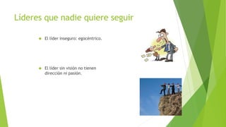 Líderes que nadie quiere seguir 
 El líder inseguro: egocéntrico. 
 El líder sin visión no tienen 
dirección ni pasión. 
 