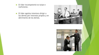  El líder incompetente es torpe e 
ineficiente. 
 El líder egoísta intentara dirigir a 
los demás por intereses propios y en 
detrimento de los demás. 
 