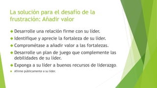 La solución para el desafío de la 
frustración: Añadir valor 
 Desarrolle una relación firme con su líder. 
 Identifique y aprecie la fortaleza de su líder. 
 Comprométase a añadir valor a las fortalezas. 
 Desarrolle un plan de juego que complemente las 
debilidades de su líder. 
 Exponga a su líder a buenos recursos de liderazgo. 
 Afirme públicamente a su líder. 
 