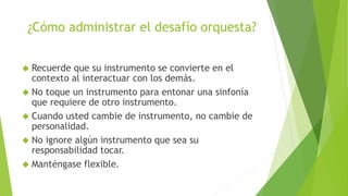 ¿Cómo administrar el desafío orquesta? 
 Recuerde que su instrumento se convierte en el 
contexto al interactuar con los demás. 
 No toque un instrumento para entonar una sinfonía 
que requiere de otro instrumento. 
 Cuando usted cambie de instrumento, no cambie de 
personalidad. 
 No ignore algún instrumento que sea su 
responsabilidad tocar. 
 Manténgase flexible. 
 