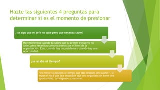 Hazte las siguientes 4 preguntas para 
determinar si es el momento de presionar 
¿ se algo que mi jefe no sabe pero que necesita saber? 
Hay momentos cuando tú sabes que tu primer ejecutivo no 
sabe, pero necesitas comunicárselos por el bien de la 
organización. Ejm, cuando hay un problema o cuando hay una 
oportunidad. 
¿se acaba el tiempo? 
“es mejor la palabra a tiempo que dos después del suceso”. Si 
esperar hará que sea imposible que una organización tome una 
oportunidad, arriésguese y presione. 
 