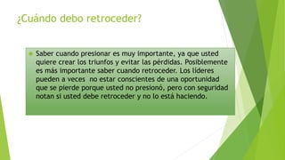 ¿Cuándo debo retroceder? 
 Saber cuando presionar es muy importante, ya que usted 
quiere crear los triunfos y evitar las pérdidas. Posiblemente 
es más importante saber cuando retroceder. Los líderes 
pueden a veces no estar conscientes de una oportunidad 
que se pierde porque usted no presionó, pero con seguridad 
notan si usted debe retroceder y no lo está haciendo. 
 