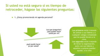 Si usted no está seguro si es tiempo de 
retroceder, hágase las siguientes preguntas: 
 1. ¿Estoy promoviendo mi agenda personal? 
Desde las perspectiva de los líderes en la cima, las 
organizaciones tienen dos clases de líderes intermedios: 
Los que preguntan: 
¿qué puede hacer 
usted por mi? 
¿qué puedo hacer 
yo por usted? 
Los primeros están tratando 
de utilizar a sus líderes y a 
cualquier colega o empleado 
que los pueda llevara a la 
cima. 
Los segundos están tratando 
de llevar la organización, 
junto con sus líderes y 
aquellos a quienes puedan 
ayudar, a la cima 
 