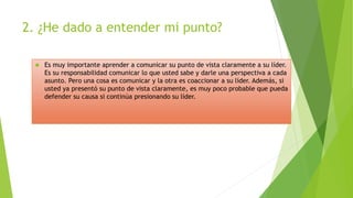 2. ¿He dado a entender mi punto? 
 Es muy importante aprender a comunicar su punto de vista claramente a su líder. 
Es su responsabilidad comunicar lo que usted sabe y darle una perspectiva a cada 
asunto. Pero una cosa es comunicar y la otra es coaccionar a su líder. Además, si 
usted ya presentó su punto de vista claramente, es muy poco probable que pueda 
defender su causa si continúa presionando su líder. 
 