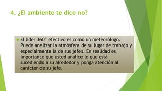 4. ¿El ambiente te dice no? 
 El líder 360° efectivo es como un meteorólogo. 
Puede analizar la atmósfera de su lugar de trabajo y 
especialmente la de sus jefes. En realidad es 
importante que usted analice lo que está 
sucediendo a su alrededor y ponga atención al 
carácter de su jefe. 
 
