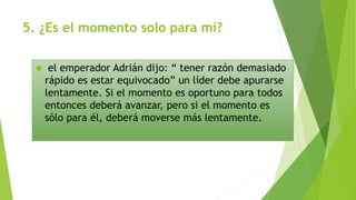 5. ¿Es el momento solo para mí? 
 el emperador Adrián dijo: “ tener razón demasiado 
rápido es estar equivocado” un líder debe apurarse 
lentamente. Si el momento es oportuno para todos 
entonces deberá avanzar, pero si el momento es 
sólo para él, deberá moverse más lentamente. 
 