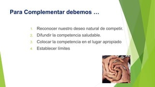 Para Complementar debemos … 
1. Reconocer nuestro deseo natural de competir. 
2. Difundir la competencia saludable. 
3. Colocar la competencia en el lugar apropiado 
4. Establecer límites 
 