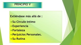 PRINCIPIO V 
Extiéndase más allá de : 
Su Circulo Intimo 
Experiencia 
Fortaleza 
Perjuicios Personales. 
Su Rutina 
 
